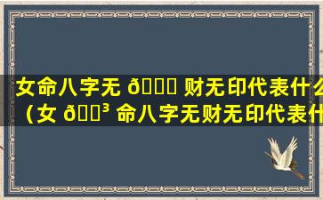 女命八字无 🕊 财无印代表什么（女 🌳 命八字无财无印代表什么意思）